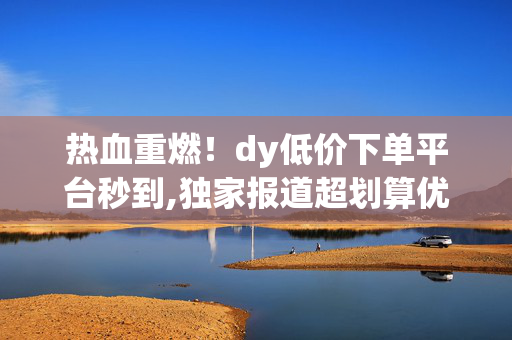 热血重燃！dy低价下单平台秒到,独家报道超划算优惠专区 秒享DY低价秒杀订单！